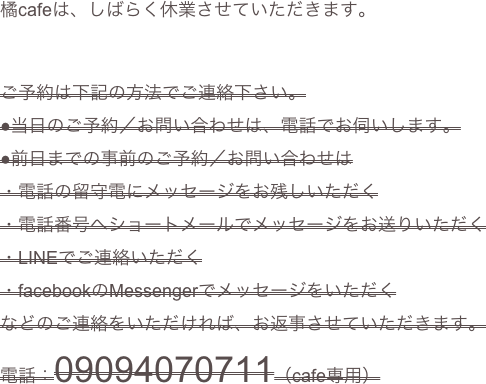 
橘cafeは、しばらく休業させていただきます。


ご予約は下記の方法でご連絡下さい。
●当日のご予約／お問い合わせは、電話でお伺いします。
●前日までの事前のご予約／お問い合わせは
・電話の留守電にメッセージをお残しいただく
・電話番号へショートメールでメッセージをお送りいただく
・LINEでご連絡いただく
・facebookのMessengerでメッセージをいただく
などのご連絡をいただければ、お返事させていただきます。
電話：09094070711（cafe専用）
